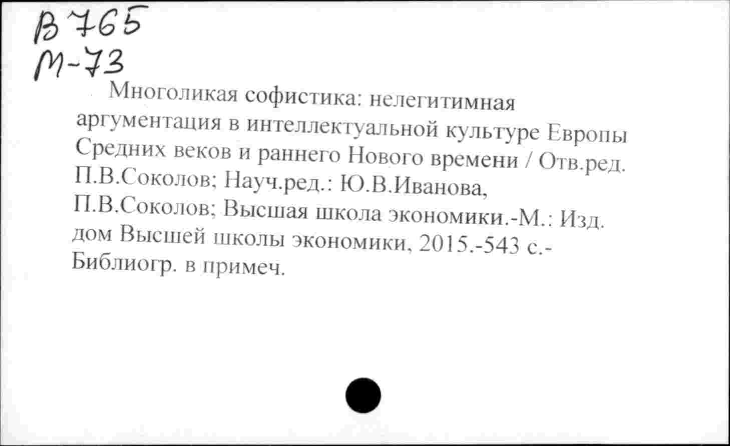 ﻿Многоликая софистика: нелегитимная аргументация в интеллектуальной культуре Европы Средних веков и раннего Нового времени / Отв.ред П.В.Соколов; Науч.ред.: Ю.В.Иванова, П.В.Соколов; Высшая школа экономики.-М.: Изд. дом Высшей школы экономики. 2015.-543 с,-Библиогр. в примем.